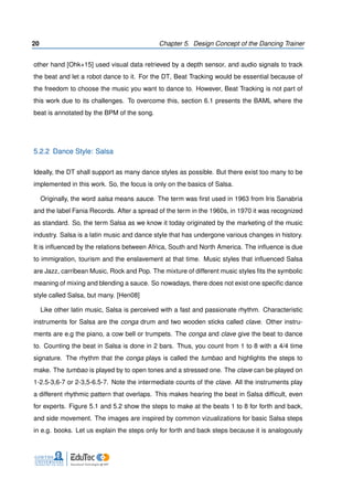 20 Chapter 5. Design Concept of the Dancing Trainer
other hand [Ohk+15] used visual data retrieved by a depth sensor, and audio signals to track
the beat and let a robot dance to it. For the DT, Beat Tracking would be essential because of
the freedom to choose the music you want to dance to. However, Beat Tracking is not part of
this work due to its challenges. To overcome this, section 6.1 presents the BAML where the
beat is annotated by the BPM of the song.
5.2.2 Dance Style: Salsa
Ideally, the DT shall support as many dance styles as possible. But there exist too many to be
implemented in this work. So, the focus is only on the basics of Salsa.
Originally, the word salsa means sauce. The term was ﬁrst used in 1963 from Iris Sanabria
and the label Fania Records. After a spread of the term in the 1960s, in 1970 it was recognized
as standard. So, the term Salsa as we know it today originated by the marketing of the music
industry. Salsa is a latin music and dance style that has undergone various changes in history.
It is inﬂuenced by the relations between Africa, South and North America. The inﬂuence is due
to immigration, tourism and the enslavement at that time. Music styles that inﬂuenced Salsa
are Jazz, carribean Music, Rock and Pop. The mixture of different music styles ﬁts the symbolic
meaning of mixing and blending a sauce. So nowadays, there does not exist one speciﬁc dance
style called Salsa, but many. [Hen08]
Like other latin music, Salsa is perceived with a fast and passionate rhythm. Characteristic
instruments for Salsa are the conga drum and two wooden sticks called clave. Other instru-
ments are e.g the piano, a cow bell or trumpets. The conga and clave give the beat to dance
to. Counting the beat in Salsa is done in 2 bars. Thus, you count from 1 to 8 with a 4/4 time
signature. The rhythm that the conga plays is called the tumbao and highlights the steps to
make. The tumbao is played by to open tones and a stressed one. The clave can be played on
1-2.5-3,6-7 or 2-3,5-6.5-7. Note the intermediate counts of the clave. All the instruments play
a different rhythmic pattern that overlaps. This makes hearing the beat in Salsa difﬁcult, even
for experts. Figure 5.1 and 5.2 show the steps to make at the beats 1 to 8 for forth and back,
and side movement. The images are inspired by common vizualizations for basic Salsa steps
in e.g. books. Let us explain the steps only for forth and back steps because it is analogously
 