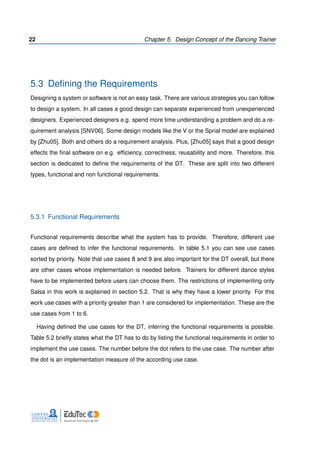 22 Chapter 5. Design Concept of the Dancing Trainer
5.3 Deﬁning the Requirements
Designing a system or software is not an easy task. There are various strategies you can follow
to design a system. In all cases a good design can separate experienced from unexperienced
designers. Experienced designers e.g. spend more time understanding a problem and do a re-
quirement analysis [SNV06]. Some design models like the V or the Sprial model are explained
by [Zhu05]. Both and others do a requirement analysis. Plus, [Zhu05] says that a good design
effects the ﬁnal software on e.g. efﬁciency, correctness, reusability and more. Therefore, this
section is dedicated to deﬁne the requirements of the DT. These are split into two different
types, functional and non functional requirements.
5.3.1 Functional Requirements
Functional requirements describe what the system has to provide. Therefore, different use
cases are deﬁned to infer the functional requirements. In table 5.1 you can see use cases
sorted by priority. Note that use cases 8 and 9 are also important for the DT overall, but there
are other cases whose implementation is needed before. Trainers for different dance styles
have to be implemented before users can choose them. The restrictions of implementing only
Salsa in this work is explained in section 5.2. That is why they have a lower priority. For this
work use cases with a priority greater than 1 are considered for implementation. These are the
use cases from 1 to 6.
Having deﬁned the use cases for the DT, inferring the functional requirements is possible.
Table 5.2 brieﬂy states what the DT has to do by listing the functional requirements in order to
implement the use cases. The number before the dot refers to the use case. The number after
the dot is an implementation measure of the according use case.
 