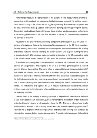 5.3. Deﬁning the Requirements 25
Performance measures the computation of the system. Some measurements are the re-
sponse time and throughput. Let us assume that both are good enough if the real time compo-
nents (beat counting) of the system are not lagging signiﬁcantly. Put differently, the system is to
the beat. This means that e.g. updates on the UI while dancing are not happening with a delay.
Otherwise it can lead to confusion of the user. Here, another way to understand performance
is the learning performance of the user. But, as stated in section 5.3.1 the learning progress is
not covered by this work.
Reusability is the property to reuse existing components of the system, e.g. for future ver-
sions or other systems. Being at the beginning of the development of the DT this is important.
Reusing existing components speed up future development, ensures correctness for existing
and veriﬁed parts and beneﬁts extending the current system. One purpose building the DT is
to be extended with different dance styles. A modular architecture of the DT ensures that parts
of the system can be reused. Section 5.5 talks about the (modular) architecture of the DT.
Scalability is about the growth of the system and focuses on the question if the system can
be used on a larger scale. The purpose of the DT is to provide a generic system to support
learning different dance styles. Therefore, it has to be possible to add components to the DT
that handle the different dance styles. This is achieved through the architecture of the DT
explained in section 5.5. Thereby, elements of the DT that are/should be scalable depend on
the deﬁned requirements, e.g. how many accounts can be managed if the user could create
one, or should the recognition be outsourced (cloud, server) and how much computation can it
handle. The ﬁrst attempt is to organize the DT in modules that makes it ﬂexible to the addition
of future requirements, functions and other scalable components. All computation is done on
the executing machine.
Usability refers to the difﬁculty of learning the usage of a system and speciﬁes how easy it is
to use. In the case of a LA application, [GD12] mentioned that it is not self-evident that users
understand how to interpret a LA application, here the DT. Therefore, UIs are kept simple
and inspired on windows of the operating system Windows, the most operating system used.2
However, the UI displayed while dancing is unique and focused on showing beat and steps as
minimalist as possible, but as precise as necessary. A tutorial mode is provided that explains
2
https://www.w3schools.com/browsers/browsers_os.asp
 