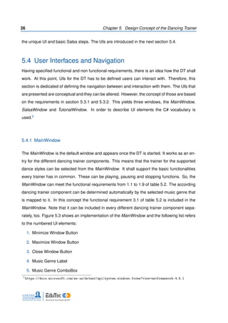 26 Chapter 5. Design Concept of the Dancing Trainer
the unique UI and basic Salsa steps. The UIs are introduced in the next section 5.4.
5.4 User Interfaces and Navigation
Having speciﬁed functional and non functional requirements, there is an idea how the DT shall
work. At this point, UIs for the DT has to be deﬁned users can interact with. Therefore, this
section is dedicated of deﬁning the navigation between and interaction with them. The UIs that
are presented are conceptual and they can be altered. However, the concept of those are based
on the requirements in section 5.3.1 and 5.3.2. This yields three windows, the MainWindow,
SalsaWindow and TutorialWindow. In order to describe UI elements the C# vocabulary is
used.3
5.4.1 MainWindow
The MainWindow is the default window and appears once the DT is started. It works as an en-
try for the different dancing trainer components. This means that the trainer for the supported
dance styles can be selected from the MainWindow. It shall support the basic functionalities
every trainer has in common. These can be playing, pausing and stopping functions. So, the
MainWindow can meet the functional requirements from 1.1 to 1.9 of table 5.2. The according
dancing trainer component can be determined automatically by the selected music genre that
is mapped to it. In this concept the functional requirement 3.1 of table 5.2 is included in the
MainWindow. Note that it can be included in every different dancing trainer component sepa-
rately, too. Figure 5.3 shows an implementation of the MainWindow and the following list refers
to the numbered UI elements:
1. Minimize Window Button
2. Maximize Window Button
3. Close Window Button
4. Music Genre Label
5. Music Genre ComboBox
3
https://docs.microsoft.com/en-us/dotnet/api/system.windows.forms?view=netframework-4.6.1
 