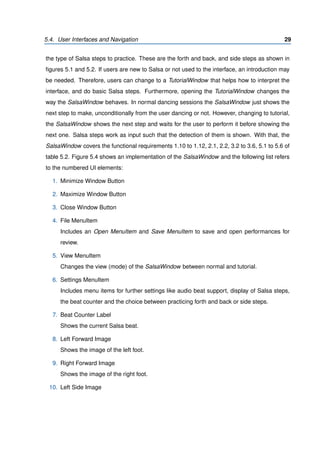 5.4. User Interfaces and Navigation 29
the type of Salsa steps to practice. These are the forth and back, and side steps as shown in
ﬁgures 5.1 and 5.2. If users are new to Salsa or not used to the interface, an introduction may
be needed. Therefore, users can change to a TutorialWindow that helps how to interpret the
interface, and do basic Salsa steps. Furthermore, opening the TutorialWindow changes the
way the SalsaWindow behaves. In normal dancing sessions the SalsaWindow just shows the
next step to make, unconditionally from the user dancing or not. However, changing to tutorial,
the SalsaWindow shows the next step and waits for the user to perform it before showing the
next one. Salsa steps work as input such that the detection of them is shown. With that, the
SalsaWindow covers the functional requirements 1.10 to 1.12, 2.1, 2.2, 3.2 to 3.6, 5.1 to 5.6 of
table 5.2. Figure 5.4 shows an implementation of the SalsaWindow and the following list refers
to the numbered UI elements:
1. Minimize Window Button
2. Maximize Window Button
3. Close Window Button
4. File MenuItem
Includes an Open MenuItem and Save MenuItem to save and open performances for
review.
5. View MenuItem
Changes the view (mode) of the SalsaWindow between normal and tutorial.
6. Settings MenuItem
Includes menu items for further settings like audio beat support, display of Salsa steps,
the beat counter and the choice between practicing forth and back or side steps.
7. Beat Counter Label
Shows the current Salsa beat.
8. Left Forward Image
Shows the image of the left foot.
9. Right Forward Image
Shows the image of the right foot.
10. Left Side Image
 