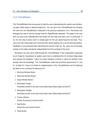 5.4. User Interfaces and Navigation 31
5.4.3 TutorialWindow
The TutorialWindow has the purpose to help the user understanding the system and introduc-
ing basic Salsa steps to absolute beginners. You can get to the TutorialWindow by changing
the view from the SalsaWindow introduced in the previous subsection 5.4.2. Remember that
changing the view to tutorial changes how the SalsaWindow operates. The steps of the user
work as input to the SalsaWindow that shows the next step and waits until it is performed. If
so, the next step is shown and it is waited again for the user performing the next step. Thus,
users can train Salsa steps and memorize them before getting into a normal dancing session.
Feedback is not processed when attempting the tutorial mode, too. So, users can concentrate
entirely on the steps and dance independently from the real beat of the song.
But before, the user has to walk through the TutorialWindow. It has a description supported
by an image for visualization to explain users how to understand the UI, do basic Salsa steps
and interpret the feedback. Users can switch between contents or close the window if they
already have the knowledge. The TutorialWindow meets the functional requirements 4.1 and
6.1 of table 5.2. Figure 5.5 shows an implementation of the TutorialWindow and the following
list refers to the numbered UI elements 5.5:
1. Minimize Window Button
2. Maximize Window Button
3. Close Window Button
4. Description Image
Visualizes content to let users know about basic Salsa steps and the DT.
5. Description TextBox
Describes content to let users know about basic Salsa steps and the DT.
6. Previous Button
Shows the previous tutorial content.
7. Next Button
Shows the next tutorial content.
8. Close Button
 