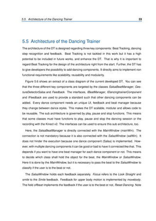 5.5. Architecture of the Dancing Trainer 33
5.5 Architecture of the Dancing Trainer
The architecture of the DT is designed regarding three key components: Beat Tracking, dancing
step recognition and feedback. Beat Tracking is not tackled in this work but it has a high
potential to be included in future works, and enhance the DT. That is why it is important to
regard Beat Tracking for the design of the architecture right from the start. Further, the DT has
to give developers the possibility to add dancing components. It directly aims to implement non
functional requirements like scalability, reusability and modularity.
Figure 5.6 shows an extract of a class diagram of the current developed DT. You can see
that the three different key components are targeted by the classes SalsaBeatManager, Ges-
tureDetectorSalsa and Feedback. The interfaces, IBeatManager, IDancingtrainerComponent
and IFeedback are used to provide a standard such that other dancing components can be
added. Every dance component needs an unique UI, feedback and beat manager because
they change between dance styles. This makes the DT scalable, modular and allows code to
be reusable. The sub architecture is governed by play, pause and stop functions. This means
that some classes must have functions to play, pause and stop the dancing session or the
recording with the Kinect v2. The interfaces can be used to ensure this sub architecture, too.
Here, the SalsaBeatManager is directly connected with the MainWindow (mainWin). The
connection is not mandatory because it is also connected with the SalsaWindow (salWin). It
does not hinder the execution because one dance component (Salsa) is implemented. How-
ever, with multiple dancing components it can be good or bad to have it connected like that. This
depends if you want to have one beat manager for each dance component or not. This means
to decide which class shall hold the object for the beat, the MainWindow or SalsaWindow.
Here it is done by the MainWindow, but it is necessary to pass the beat to the SalsaWindow to
classify if the user is to the beat or not.
The SalsaWindow holds each feedback separately. Focus refers to the Look Straight and
smile to the Smile feedback. Feedback for upper body motion is implemented by movebody.
The ﬁeld offbeat implements the feedback if the user is to the beat or not, Reset Dancing. Note
 