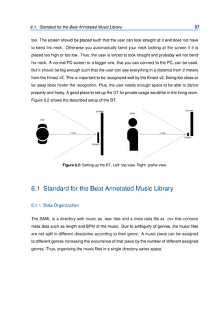6.1. Standard for the Beat Annotated Music Library 37
too. The screen should be placed such that the user can look straight at it and does not have
to bend his neck. Otherwise you automatically bend your neck looking at the screen if it is
placed too high or too low. Thus, the user is forced to look straight and probably will not bend
his neck. A normal PC screen or a bigger one, that you can connect to the PC, can be used.
But it should be big enough such that the user can see everything in a distance from 2 meters
from the Kinect v2. This is important to be recognized well by the Kinect v2. Being too close or
far away does hinder the recognition. Plus, the user needs enough space to be able to dance
properly and freely. A good place to set up the DT for private usage would be in the living room.
Figure 6.2 shows the described setup of the DT.
User
Kinect
> 2m
Screen
Kinect
Screen
> 2m
User
Figure 6.2: Setting up the DT. Left: top view. Right: proﬁle view.
6.1 Standard for the Beat Annotated Music Library
6.1.1 Data Organization
The BAML is a directory with music as .wav ﬁles and a meta data ﬁle as .csv that contains
meta data such as length and BPM of the music. Due to ambiguity of genres, the music ﬁles
are not split in different directories according to their genre. A music piece can be assigned
to different genres increasing the occurrence of that piece by the number of different assigned
genres. Thus, organizing the music ﬁles in a single directory saves space.
 