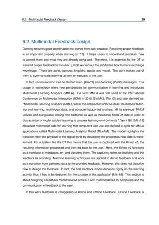 6.2. Multimodal Feedback Design 39
6.2 Multimodal Feedback Design
Dancing requires good coordination that comes from daily practice. Receiving proper feedback
is an important property when learning [HT07]. It helps users to understand mistakes, how
to correct them and what they are already doing well. Therefore, it is essential for the DT to
transmit proper feedback to the user. [CK00] worked out ﬁve modalities how humans exchange
knowledge. These are aural, gestural, linguistic, spatial and visual. This work makes use of
them to communicate learning content or feedback to the user.
In fact, communication can be divided in en- [Kre03] and decoding [Pai90] messages. The
usage of technology offers new perspectives for communication in learning and introduces
Multimodal Learning Analytics (MMLA). The term MMLA was ﬁrst used at the International
Conference on Multimodal Interaction (ICMI) in 2012 [SWM12; Wor12] and later deﬁned as:
"Multimodal Learning Analytics (MMLA) sits at the intersection of three ideas: multimodal teach-
ing and learning, multimodal data, and computer-supported analysis. At its essence, MMLA
utilizes and triangulates among non-traditional as well as traditional forms of data in order to
characterize or model student learning in complex learning environments." [Wor+16]. [Mit+18]
classiﬁed multimodal data for learning that computers can use and deﬁned a cycle for MMLA
applications called Multimodal Learning Analytics Model (MLeAM). The model highlights the
transition from the physical to the digital world by describing the processes how data is trans-
formed. For a system like the DT this means that the user is captured with the Kinect v2, the
resulting information processed and then fed back to the user. Here, the Kinect v2 functions
as a translator of messages, en- and decoding them. The capturing refers to decoding and the
feedback to encoding. Machine learning techniques are applied to derive feedback and work
as a transition from gathered data to the provided feedback. However, this does not describe
how to design the feedback. In fact, the ﬁnal feedback model depends highly on the learning
activity, thus it has to be designed for the purpose of the application [Mit+18]. This section is
about designing a feedback model tailored to the DT with multimodalities for computers and the
communication of feedback to the user.
In this work feedback is categorized in Online and Ofﬂine Feedback. Online Feedback is
 