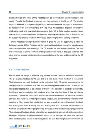 40 Chapter 6. Implementation
displayed in real time while Ofﬂine Feedback can be reviewed after a dancing session was
saved. Thereby, the feedback is inferred from data captured by the Kinect v2. The positive
impact of feedback is indispensable [HT07] but too much feedback displayed in real time can
be distractive to the user while dancing [Sch+15]. Thus, the feedback is displayed one at a time,
shall not be much and very simple to understand [Sch+16]. A Salsa teacher was interviewed
to know about common beginners mistakes and feedback was derived from it. Therefore, the
DT support the following feedback: Move Body, Look Straight, Reset Dancing and Smile.
Online Feedback is simple but not detailed. It gives the user the opportunity to adapt his
behavior instantly. Ofﬂine Feedback can be more sophisticated and covers this issue because
users can spent more time reviewing it. The DT provides the user with two time lines. One time
line summarizes all Online Feedback and highlights when it starts, is displayed and ends. The
other time line shows a plot between the recognized steps of the user and the ones that the DT
suggested.
6.2.1 Online Feedback
For this work the design of feedback only focuses on aural, gestural and visual modalities.
The DT displays feedback to the user one at a time even if more feedback is recognized.
That is because too much feedback can be distractive [Sch+15] and as a consequence the
user puts too much attention to it such that his dancing performance suffers. Therefore, the
recognized feedback has to be selected by the DT. The selection of feedback is inspired by
the idea of teachers selecting their students when they raise their hand if they want to say
something. The teacher functions as a scheduler and the students as the feedback. Students
can raise their hand, say something when being selected, and lower their hand when they ﬁnish
speaking or if they change their mind and do not want to speak anymore. Analogously, feedback
has a recognition start, a display start and a recognition end. Note that the recognition of
feedback can end without being displayed e.g. because another feedback is currently displayed.
Thus, displayed feedback blocks others like two students that can not talk at the same time.
Moreover, if feedback is being displayed it should not be displayed for some time such that
other feedback gets a chance to be displayed and the user does not get overwhelmed with too
 