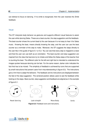 42 Chapter 6. Implementation
can distract to focus on dancing. If no smile is recognized, then the user receives the Smile
feedback.
Visual
The DT interprets body behavior as gestures and supports different visual features to assist
the user while dancing Salsa. These are a beat counter, the step suggestion and the feedback.
The beat counter shows the current beat to the user because it is not easy to hear it for Salsa
music. Knowing the beat, means directly knowing the step, and the user can use the beat
counter as a reminder of the step to make. Moreover, the DT suggests the steps directly to
the user like in the guide of ﬁgure 5.1 or 5.2. You can see that every step is mapped to a beat
and that the user can use both as an orientation. The beat counter and step suggestion are
inspired from the idea that learners try to imitate and follow the Salsa steps of the teacher that
is counting the beat. The different color for the left and right foot is intended to understand the
images quicker because dancing can be fast. For the same reason, darker color indicates the
foot that has to be moved. The simplicity of feedback is achieved by icons that are supported
by small instructions that prevent users from misunderstanding it (ﬁgure 6.3). The instructions
give a hint how to adapt the behavior. The feedback and its instructions are displayed between
the feet of the step suggestion. The centered position allows users to see the feedback while
looking on the steps. Beat counter, step suggestion and feedback are aligned as in the example
of ﬁgure 6.1.
Reset dancing Look straight Move Body Smile
Figure 6.3: Feedback icons and instructions.
 