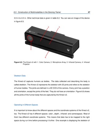 6.3. Construction of Multimodalities in the Dancing Trainer 47
0.5 m to 4.5 m. Other technical data is given in table 6.2. You can see an image of the device
in ﬁgure 6.5.
1
2 3
4
Figure 6.5: The Kinect v2 with 1: Color Camera, 2: Microphone Array, 3: Infrared Camera, 4: Infrared
Projector
Skeleton Data
The Kinect v2 captures humans as bodies. The data collected and describing the body is
called skeleton. The Kinect v2 represents the skeleton with 25 joints and refers to the skeleton
of human bodies. The joints are deﬁned in a 3D CCS of the camera. Every joint has a position
and orientation, except the joints of the feet. They do not have an orientation. Figure 6.6 shows
all the joints of the human body that are captured by the Kinect v2.
Operating in Different Spaces
It is important to know about the different spaces and the coordinate systems of the Kinect v2,
too. The Kinect v2 has 4 different spaces: color-, depth-, infrared- and cameraspace. Most of
them has different coordinate systems. This means that data has to be mapped to the right
space during run time before processing it further. One example is displaying the skeleton of
 