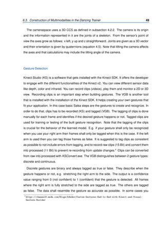 6.3. Construction of Multimodalities in the Dancing Trainer 49
The cameraspace uses a 3D CCS as deﬁned in subsection 4.2.2. The camera is its origin
and the information represented in it are the joints of a skeleton. From the sensor’s point of
view the axes grow as follows: x left, y up and z straightforward. Joints are given as a 3D vector
and their orientation is given by quaternions (equation 4.5). Note that tilting the camera affects
the axes and that calculations may include the tilting angle of the camera.
Gesture Detection
Kinect Studio (KS) is a software that gets installed with the Kinect SDK. It offers the developer
to engage with the different functionalities of the Kinect v2. You can view different sensor data
like depth, color and infrared. You can record clips (videos), play them and monitor a 2D or 3D
view. Recording clips is an important step when building gestures. The VGB is another tool
that is installed with the installation of the Kinect SDK. It helps creating your own gestures that
ﬁt your application. In this case basic Salsa steps are the gestures to create and recognize. In
order to do that, clips has to be recorded (KS) and tagged (VGB). The tagging of clips is done
manually for each frame and identiﬁes if the desired gesture happens or not. Tagged clips are
used for training or testing of the built gesture recognition. Note that the tagging of the clips
is crucial for the behavior of the learned model. E.g. if your gesture shall only be recognized
when you use your right arm then frames shall only be tagged when this is the case. If the left
arm is used then you can tag those frames as false. It is suggested to tag clips as consistent
as possible to not include errors from tagging, and to record raw clips (15 Bit) and convert them
into processed (11 Bit) to prevent re-recording from update changes.4 Clips can be converted
from raw into processed with KSConvert.exe. The VGB distinguishes between 2 gesture types:
discrete and continuous.
Discrete gestures are binary and always tagged as true or false. They describe when the
gesture happens or not, e.g. stretching the right arm to the side. The output is a conﬁdence
value ranging from 0 (not conﬁdent) to 1 (conﬁdent) that the gesture is detected. All frames
where the right arm is fully stretched to the side are tagged as true. The others are tagged
as false. The data shall resemble the gesture as accurate as possible. In some cases you
4
https://channel9.msdn.com/Blogs/k4wdev/Custom-Gestures-End-to-End-with-Kinect-and-Visual-
Gesture-Builder
 