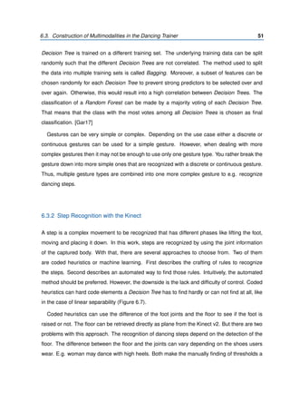 6.3. Construction of Multimodalities in the Dancing Trainer 51
Decision Tree is trained on a different training set. The underlying training data can be split
randomly such that the different Decision Trees are not correlated. The method used to split
the data into multiple training sets is called Bagging. Moreover, a subset of features can be
chosen randomly for each Decision Tree to prevent strong predictors to be selected over and
over again. Otherwise, this would result into a high correlation between Decision Trees. The
classiﬁcation of a Random Forest can be made by a majority voting of each Decision Tree.
That means that the class with the most votes among all Decision Trees is chosen as ﬁnal
classiﬁcation. [Gar17]
Gestures can be very simple or complex. Depending on the use case either a discrete or
continuous gestures can be used for a simple gesture. However, when dealing with more
complex gestures then it may not be enough to use only one gesture type. You rather break the
gesture down into more simple ones that are recognized with a discrete or continuous gesture.
Thus, multiple gesture types are combined into one more complex gesture to e.g. recognize
dancing steps.
6.3.2 Step Recognition with the Kinect
A step is a complex movement to be recognized that has different phases like lifting the foot,
moving and placing it down. In this work, steps are recognized by using the joint information
of the captured body. With that, there are several approaches to choose from. Two of them
are coded heuristics or machine learning. First describes the crafting of rules to recognize
the steps. Second describes an automated way to ﬁnd those rules. Intuitively, the automated
method should be preferred. However, the downside is the lack and difﬁculty of control. Coded
heuristics can hard code elements a Decision Tree has to ﬁnd hardly or can not ﬁnd at all, like
in the case of linear separability (Figure 6.7).
Coded heuristics can use the difference of the foot joints and the ﬂoor to see if the foot is
raised or not. The ﬂoor can be retrieved directly as plane from the Kinect v2. But there are two
problems with this approach. The recognition of dancing steps depend on the detection of the
ﬂoor. The difference between the ﬂoor and the joints can vary depending on the shoes users
wear. E.g. woman may dance with high heels. Both make the manually ﬁnding of thresholds a
 