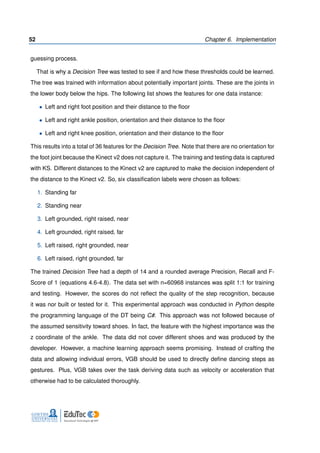 52 Chapter 6. Implementation
guessing process.
That is why a Decision Tree was tested to see if and how these thresholds could be learned.
The tree was trained with information about potentially important joints. These are the joints in
the lower body below the hips. The following list shows the features for one data instance:
• Left and right foot position and their distance to the ﬂoor
• Left and right ankle position, orientation and their distance to the ﬂoor
• Left and right knee position, orientation and their distance to the ﬂoor
This results into a total of 36 features for the Decision Tree. Note that there are no orientation for
the foot joint because the Kinect v2 does not capture it. The training and testing data is captured
with KS. Different distances to the Kinect v2 are captured to make the decision independent of
the distance to the Kinect v2. So, six classiﬁcation labels were chosen as follows:
1. Standing far
2. Standing near
3. Left grounded, right raised, near
4. Left grounded, right raised, far
5. Left raised, right grounded, near
6. Left raised, right grounded, far
The trained Decision Tree had a depth of 14 and a rounded average Precision, Recall and F-
Score of 1 (equations 4.6-4.8). The data set with n=60968 instances was split 1:1 for training
and testing. However, the scores do not reﬂect the quality of the step recognition, because
it was nor built or tested for it. This experimental approach was conducted in Python despite
the programming language of the DT being C#. This approach was not followed because of
the assumed sensitivity toward shoes. In fact, the feature with the highest importance was the
z coordinate of the ankle. The data did not cover different shoes and was produced by the
developer. However, a machine learning approach seems promising. Instead of crafting the
data and allowing individual errors, VGB should be used to directly deﬁne dancing steps as
gestures. Plus, VGB takes over the task deriving data such as velocity or acceleration that
otherwise had to be calculated thoroughly.
 