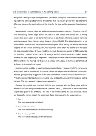 6.3. Construction of Multimodalities in the Dancing Trainer 57
recognition. Having multiple timing elements (stopwatch, timer) can potentially cause measur-
ing problems, although observations do not show that. To prevent greater time deviations the
difference between the starting times of the timer for the beat and the stopwatch is subtracted,
too.
Nevertheless, humans might not perform the step at the exact moment. Therefore, the DT
shall still classify correct steps even if the user is a little bit too early or too late. A timing
window that allows users to still be to the beat has to be chosen. Humans perceive elements
as instantaneous if they happen with a delay of 100 ms [Ric67]. The delay is too short to be
noticeable for humans such that it becomes meaningless. Thus, setting the window for correct
steps to 100 ms sounds promising. But, real beginners rather follow the teacher or in this case
the step suggestion (ﬁgure 6.1) and need time to react. Considering a delay of 100 ms sounds
too optimistic. Instead, let us look at the average reaction time of humans to make it easier
following the beat, especially for beginners. The average reaction time of humans lies between
220 ms and 384 ms [Kos12]. For this work, a window with a delay of 250 ms to be to the beat
is chosen as an educational guess.
Another method could be to play the step suggestion faster. However, the DT is not a game
where users have to react as fast as possible. Users are not prepared and focused on dancing.
Besides, giving the step suggestion to the beat can enforce users to not focus too much on it.
Probably, users will be too slow when reacting only, and start focusing on the music and feeling
the beat. The step suggestion becomes an orientation.
Knowing the original beat, the beat that the user produces with his Salsa steps and the
window of 250 ms, being to the beat can be classiﬁed. Let torig be the time in ms of the current
original beat given by the BPM and t the time in ms of the beat that the user produces. There
are 3 cases for correct steps if the recognized Salsa step is equal to the suggested one:
1. torig = t
The user is perfectly to the beat
2. torig − 250 ≤ t < torig
The user is to the beat but a little bit too early
3. torig < t ≤ torig + 250
The user is to the beat but a little bit too late
 