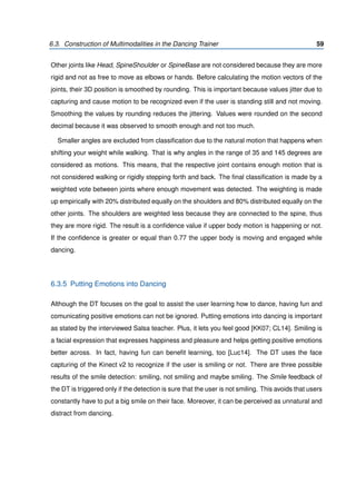 6.3. Construction of Multimodalities in the Dancing Trainer 59
Other joints like Head, SpineShoulder or SpineBase are not considered because they are more
rigid and not as free to move as elbows or hands. Before calculating the motion vectors of the
joints, their 3D position is smoothed by rounding. This is important because values jitter due to
capturing and cause motion to be recognized even if the user is standing still and not moving.
Smoothing the values by rounding reduces the jittering. Values were rounded on the second
decimal because it was observed to smooth enough and not too much.
Smaller angles are excluded from classiﬁcation due to the natural motion that happens when
shifting your weight while walking. That is why angles in the range of 35 and 145 degrees are
considered as motions. This means, that the respective joint contains enough motion that is
not considered walking or rigidly stepping forth and back. The ﬁnal classiﬁcation is made by a
weighted vote between joints where enough movement was detected. The weighting is made
up empirically with 20% distributed equally on the shoulders and 80% distributed equally on the
other joints. The shoulders are weighted less because they are connected to the spine, thus
they are more rigid. The result is a conﬁdence value if upper body motion is happening or not.
If the conﬁdence is greater or equal than 0.77 the upper body is moving and engaged while
dancing.
6.3.5 Putting Emotions into Dancing
Although the DT focuses on the goal to assist the user learning how to dance, having fun and
comunicating positive emotions can not be ignored. Putting emotions into dancing is important
as stated by the interviewed Salsa teacher. Plus, it lets you feel good [KK07; CL14]. Smiling is
a facial expression that expresses happiness and pleasure and helps getting positive emotions
better across. In fact, having fun can beneﬁt learning, too [Luc14]. The DT uses the face
capturing of the Kinect v2 to recognize if the user is smiling or not. There are three possible
results of the smile detection: smiling, not smiling and maybe smiling. The Smile feedback of
the DT is triggered only if the detection is sure that the user is not smiling. This avoids that users
constantly have to put a big smile on their face. Moreover, it can be perceived as unnatural and
distract from dancing.
 