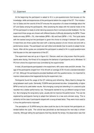 7.2. Experiment 69
At the beginning the participant is asked to ﬁll in a pre-questionnaire that focuses on the
knowledge, skills and experiences of the participants before the usage of the DT. The introduc-
tion to Salsa and the tutorial of the DT ensures the acquisition of a base knowledge about the
DT and Salsa among the participants. After practicing the steps with the tutorial mode of the
DT the participant is ready to enter dancing sessions that in contrast provide feedback. For the
experiment three songs are chosen with different levels of difﬁculty denoted by the BPM. These
levels are easy (BPM = 70), intermediate (BPM = 90) and hard (BPM = 110). The cycle starts
with the easiest song but the participant is given the choice to change it between the cycles.
In total there are three cycles that start with a dancing session of one minute and end with a
performance review. The participant can self reﬂect and decide how he wants to adapt his be-
havior. After all the cycles are completed the participant is asked to ﬁll in a post-questionnaire
that focuses on the user experience of the DT.
The experiment was set up as in ﬁgure 6.2. Devices used are a big screen that the partic-
ipants were facing, the Kinect v2 to recognize the behavior of participants and a Windows 10
PC from where the experiment was controlled by the experimenter.
In total, 25 participants participated in the experiment, 48% were male and 52% female. The
age of the participants ranged from 19 to 49 with an average of 29.16 and a standard deviation
of 7.22. Although the participants provided feedback with the questionnaires, it is important to
mention observations that happened during the experiment, too.
Participants found the usage of the DT vitalizing and refreshing. Many liked to change the
song between each cycle. Generally, 70 BPM were perceived too slow. Unexpectedly, a higher
BPM turned out to yield better results. Not changing a song and attending it in a second cycle
resulted into a better performance, too. Participants wanted to try out different songs to have
fun. But changing the song every cycle, usually did not improve the performance. This can be
explained by participants having to adapt their behavior to a new and unknown song. This is
certainly not the case if participants stayed with a song at least twice. They were more used to
it, thus the performance improved.
The perception of 70 BPM being too slow could be due to the tutorial that participants at-
tended before the cycle. The tutorial was perceived as fast because the next step is shown
instantly. Although telling the participants that they decide the tempo, the observation was that
 