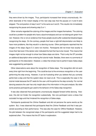 70 Chapter 7. Evaluation
they were driven by the images. Thus, participants increased their tempo unconsciously. An-
other downside of the instant display of the next step was that the pauses on 4 and 8 were
skipped. The end position of step 3 and 7 is the same as 4 and 8. This results into immediately
recognizing the pause and showing step 5 or 1.
Other remarks regarded the coloring of the images and the images themselves. The coloring
could be a problem for people who have a dyschromatopsia and can not distinguish green from
red. However, this is not an evidence that those people would suffer substantial disadvantages
recognizing the steps. On the contrary, people that have a right-left disorientation are likely to
have more problems, like they would in a dancing course. Other participants reported that the
images of the steps (ﬁgure 5.1) were not intuitive. Participants did not know how exactly to
move their feet even if the darker color indicated the foot that has to be moved. This means that
images might not be enough to show how Salsa steps are done. That is why the DT provides
an additional description when entering the tutorial mode. Besides, there were no comments of
participants on the description. However, a video that shows how to perform basic Salsa steps
was suggested by participants.
Other observations were about the recognition of Salsa steps. The recognition did not work
every time right from the beginning. This could be due to the erroneous recognition or the user
performing the step wrong. However, it can be frustrating when you believe that you correctly
performed a step and that the system does not react at all. This is especially the case in the
tutorial mode because the DT waits for the user until he performs the step correctly. For normal
dancing sessions the user has only insight about this information in the post analysis. But after
some practice participants got used to the behavior of the Salsa step recognition.
It was also observed that participants unconsciously stepped forward while dancing. How-
ever, this did not hinder the recognition substantially. But one participant wore a dress that
occluded his legs and that hindered the recognition of Salsa steps.
Participants questioned the Online Feedback and did not perceive the same events as the
system. But, it was observed that participants liked the Online Feedback and that it was per-
ceived according to their performance. This was also the case for Ofﬂine Feedback. However,
the plot between the recognized steps of the participants and the suggested steps had to be
explained often. This means that the DT lacks in explanation.
 