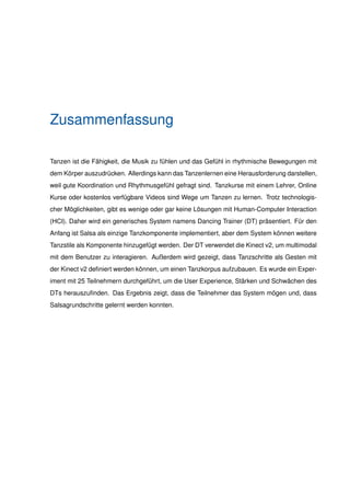 Zusammenfassung
Tanzen ist die Fähigkeit, die Musik zu fühlen und das Gefühl in rhythmische Bewegungen mit
dem Körper auszudrücken. Allerdings kann das Tanzenlernen eine Herausforderung darstellen,
weil gute Koordination und Rhythmusgefühl gefragt sind. Tanzkurse mit einem Lehrer, Online
Kurse oder kostenlos verfügbare Videos sind Wege um Tanzen zu lernen. Trotz technologis-
cher Möglichkeiten, gibt es wenige oder gar keine Lösungen mit Human-Computer Interaction
(HCI). Daher wird ein generisches System namens Dancing Trainer (DT) präsentiert. Für den
Anfang ist Salsa als einzige Tanzkomponente implementiert, aber dem System können weitere
Tanzstile als Komponente hinzugefügt werden. Der DT verwendet die Kinect v2, um multimodal
mit dem Benutzer zu interagieren. Außerdem wird gezeigt, dass Tanzschritte als Gesten mit
der Kinect v2 deﬁniert werden können, um einen Tanzkorpus aufzubauen. Es wurde ein Exper-
iment mit 25 Teilnehmern durchgeführt, um die User Experience, Stärken und Schwächen des
DTs herauszuﬁnden. Das Ergebnis zeigt, dass die Teilnehmer das System mögen und, dass
Salsagrundschritte gelernt werden konnten.
 