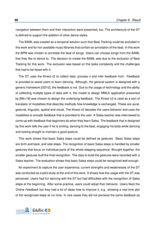 80 Chapter 8. Result
navigation between them and their interaction were presented, too. The architecture of the DT
is deﬁned to support the addition of other dance styles.
The BAML was created as a temporal solution such that Beat Tracking could be excluded in
this work and for non available music libraries that contain an annotation of the beat. In this work
the BPM was chosen to annotate the beat of songs. Users can choose songs from the BAML
that they like to dance to. The decision to create the BAML was due to the exclusion of Beat
Tracking for this work. The exclusion was based on the tasks complexity and the challenges
that had to be faced with it.
The DT uses the Kinect v2 to collect data, process it and infer feedback from. Feedback
is provided to assist users to learn dancing. Although, the general system is designed with a
generic framework [GD12], the feedback is not. Due to the usage of technology and the ability
of collecting multiple types of data with it, the model to design MMLA application presented
by [Mit+18] was chosen to design the underlying feedback. The Kinect v2 is used as a sort of
translator of modalities that describe methods how knowledge is exchanged. These are aural,
gestural, linguistic, spatial and visual. The Kinect v2 decodes the users behavior and uses the
modalities to encode feedback that is provided to the user. A Salsa teacher was interviewed to
come up with feedback that beginners do when they learn Salsa. The feedback that is designed
by this work tells the user if he is smiling, dancing to the beat, engaging his body while dancing
and looking straight to maintain a good posture.
This work shows that basic Salsa steps could be deﬁned as gestures. Basic Salsa steps
are forth and back, and side steps. The recognition of basic Salsa steps is handled by smaller
gestures that focus on individual parts of the whole stepping sequence. Brought together, the
smaller gestures built the ﬁnal recognition. The clips to build the gestures were recorded with a
Salsa teacher. The evaluation shows that basic Salsa steps could be recognized well enough.
An experiment to capture the user experience, current strengths and weaknesses of the DT
was conducted as a pilot study at the end of this work. It shows how the usage with the DT was
perceived. Users had fun dancing with the DT but had difﬁculties with the recognition of Salsa
steps at the beginning. After some practice, users could adopt their behavior. Users liked the
Online Feedback but they had a lot of ideas how to improve it, e.g. showing a real time plot
of the recognized steps at run time. In rare cases they did not perceive the same feedback as
 