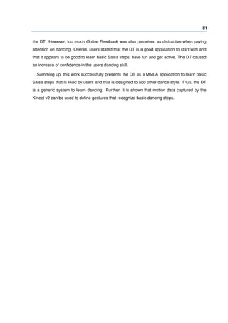 81
the DT. However, too much Online Feedback was also perceived as distractive when paying
attention on dancing. Overall, users stated that the DT is a good application to start with and
that it appears to be good to learn basic Salsa steps, have fun and get active. The DT caused
an increase of conﬁdence in the users dancing skill.
Summing up, this work successfully presents the DT as a MMLA application to learn basic
Salsa steps that is liked by users and that is designed to add other dance style. Thus, the DT
is a generic system to learn dancing. Further, it is shown that motion data captured by the
Kinect v2 can be used to deﬁne gestures that recognize basic dancing steps.
 
