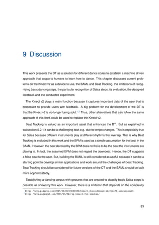 9 Discussion
This work presents the DT as a solution for different dance styles to establish a machine driven
approach that supports humans to learn how to dance. This chapter discusses current prob-
lems on the Kinect v2 as a device to use, the BAML and Beat Tracking, the limitations of recog-
nizing basic dancing steps, the particular recognition of Salsa steps, its evaluation, the designed
feedback and the conducted experiment.
The Kinect v2 plays a main function because it captures important data of the user that is
processed to provide users with feedback. A big problem for the development of the DT is
that the Kinect v2 is no longer being sold.1,2 Thus, other alternatives that can follow the same
approach of this work could be used to replace the Kinect v2.
Beat Tracking is valued as an important asset that enhances the DT. But as explained in
subsection 5.2.1 it can be a challenging task e.g. due to tempo changes. This is especially true
for Salsa because different instruments play at different rhythms that overlap. That is why Beat
Tracking is excluded in this work and the BPM is used as a simple assumption for the beat in the
BAML. However, the beat denoted by the BPM does not have to be the beat the instruments are
playing to. In fact, the assumed BPM does not regard the downbeat. Hence, the DT suggests
a false beat to the user. But, building the BAML is still considered as useful because it can be a
starting point to develop similar applications and work around the challenges of Beat Tracking.
Beat Tracking should be considered for future versions of the DT and the BAML should be built
more sophisticatedly.
Establishing a dancing corpus with gestures that are created to classify basic Salsa steps is
possible as shown by this work. However, there is a limitation that depends on the complexity
1
https://www.polygon.com/2017/10/25/16543192/kinect-discontinued-microsoft-announcement
2
https://www.engadget.com/2015/04/02/rip-kinect-for-windows/
83
 