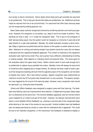 84 Chapter 9. Discussion
and variety of dance movements. Dance styles where body parts get occluded are assumed
to be problematic. That is why pair dances like Salsa are problematic, too. Additional cameras
might be required that has to be synchronized. It is assumed that other basic dancing steps
can be recognized by building gestures, too.
Basic Salsa steps could be recognized and built by combining discrete and continuous ges-
tures. However, the recognition is not perfect, e.g. steps 2 and 6 are harder to perform. Plus,
standing too long in step 1 or 5 made the recognition false. This is due to the ambiguity of
both stances being equal, thus the system could not recognize or memorize if users did a left
step forward or a right step backward. Besides, the whole evaluation process is done manu-
ally. Steps or gestures are performed and the reaction of the system is written down as true or
false. Detectors for smiling and looking straight have perfect scores but users did not always
understand why the respective feedback appeared. The number of instances of the respective
evaluation sets might be too small. Plus, every person has a different understanding of smiling
or looking straight. Both depend on individual facial and postural traits. The same goes for
the evaluation about the upper body motion. Motion vectors seem to work well enough but it
is problematic to capture every possible free motion. Besides, there will always be some kind
of movement when stepping due to weight shifting. An attempt has been made to build a ges-
ture that recognizes standing still such that the opposite output of the recognition can be taken
to classify free motion. But it was without success. Speech recognition was implemented as
method to control the DT but quick trials showed that it is very sensitive. The speech recogni-
tion was triggered by the sound of the dancing steps. However, every recognition task should
be optimized, e.g. ﬁnding the best thresholds.
Online and Ofﬂine Feedback were designed to support users with their learning. The feed-
back was liked by users but improvements were desired. It helped learning basic Salsa steps
but it is distractive at the same time. The moment feedback appeared, was the moment where
users stopped for an instant and got off the beat. However, the desired improvements were
about a more detailed Online Feedback e.g. showing a real time plot of the recognized steps
while dancing or the view of the camera to see yourself. Another problem was that feedback
was not always perceived as correct or users did not understand why it appeared. This could
be due to the imperfect recognition, or the mechanism how feedback is selected to display or
 