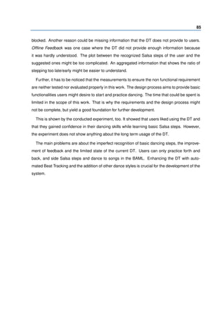85
blocked. Another reason could be missing information that the DT does not provide to users.
Ofﬂine Feedback was one case where the DT did not provide enough information because
it was hardly understood. The plot between the recognized Salsa steps of the user and the
suggested ones might be too complicated. An aggregated information that shows the ratio of
stepping too late/early might be easier to understand.
Further, it has to be noticed that the measurements to ensure the non functional requirement
are neither tested nor evaluated properly in this work. The design process aims to provide basic
functionalities users might desire to start and practice dancing. The time that could be spent is
limited in the scope of this work. That is why the requirements and the design process might
not be complete, but yield a good foundation for further development.
This is shown by the conducted experiment, too. It showed that users liked using the DT and
that they gained conﬁdence in their dancing skills while learning basic Salsa steps. However,
the experiment does not show anything about the long term usage of the DT.
The main problems are about the imperfect recognition of basic dancing steps, the improve-
ment of feedback and the limited state of the current DT. Users can only practice forth and
back, and side Salsa steps and dance to songs in the BAML. Enhancing the DT with auto-
mated Beat Tracking and the addition of other dance styles is crucial for the development of the
system.
 