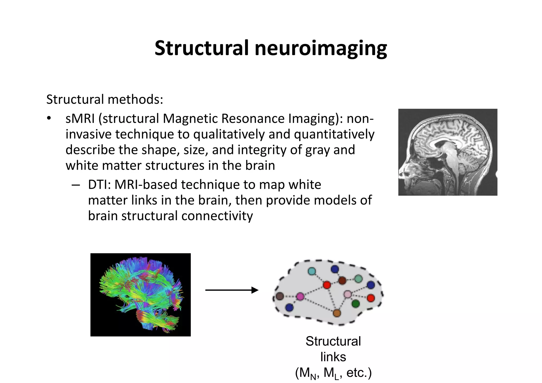 Structural neuroimaging
Structural methods:
• sMRI (structural Magnetic Resonance Imaging): non-
invasive technique to qualitatively and quantitatively
describe the shape, size, and integrity of gray and
white matter structures in the brain
– DTI: MRI-based technique to map white
matter links in the brain, then provide models of
brain structural connectivity
Structural
links
(MN, ML, etc.)
 