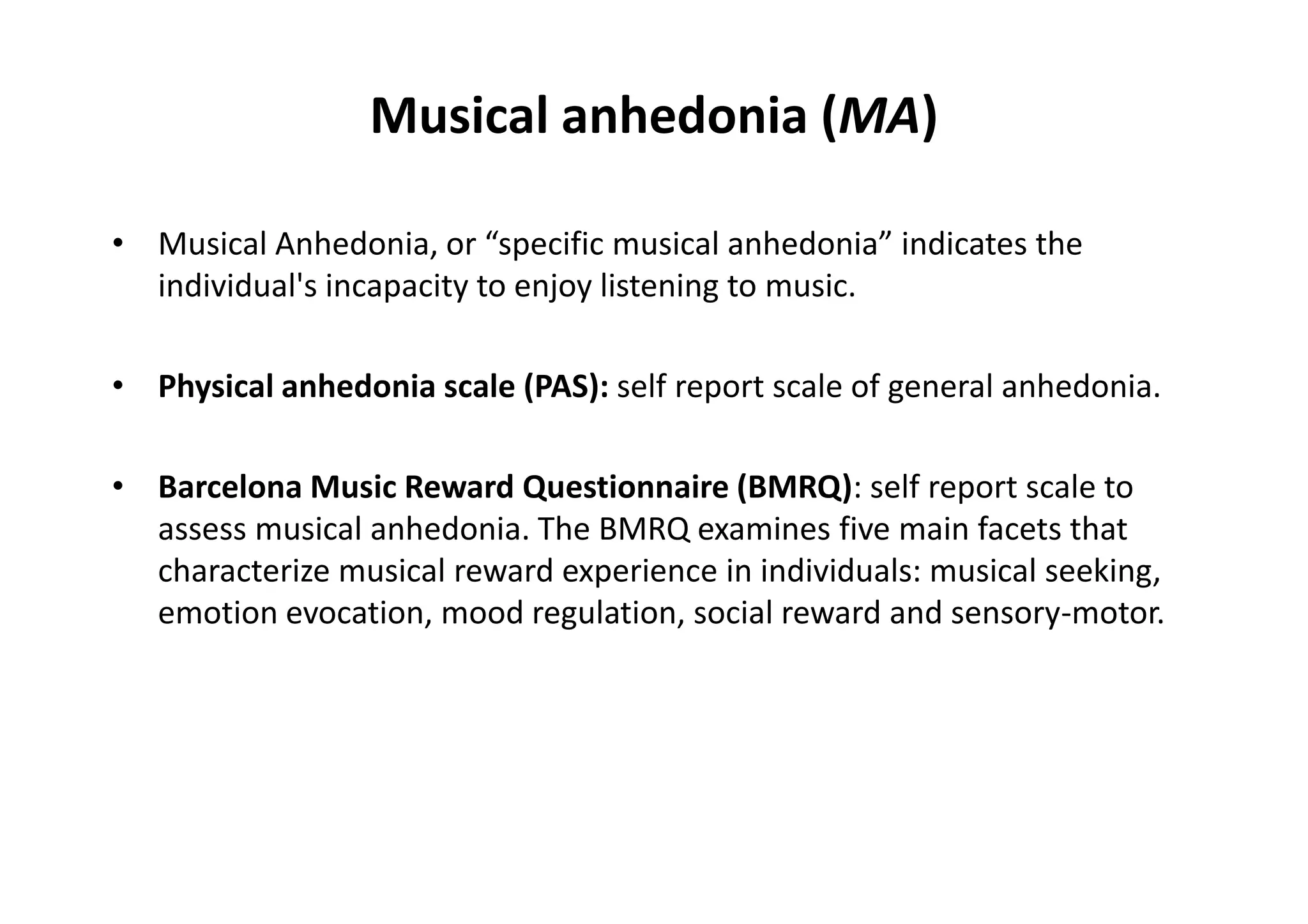Musical anhedonia (MA)
• Musical Anhedonia, or “specific musical anhedonia” indicates the
individual's incapacity to enjoy listening to music.
• Physical anhedonia scale (PAS): self report scale of general anhedonia.
• Barcelona Music Reward Questionnaire (BMRQ): self report scale to
assess musical anhedonia. The BMRQ examines five main facets that
characterize musical reward experience in individuals: musical seeking,
emotion evocation, mood regulation, social reward and sensory-motor.
 