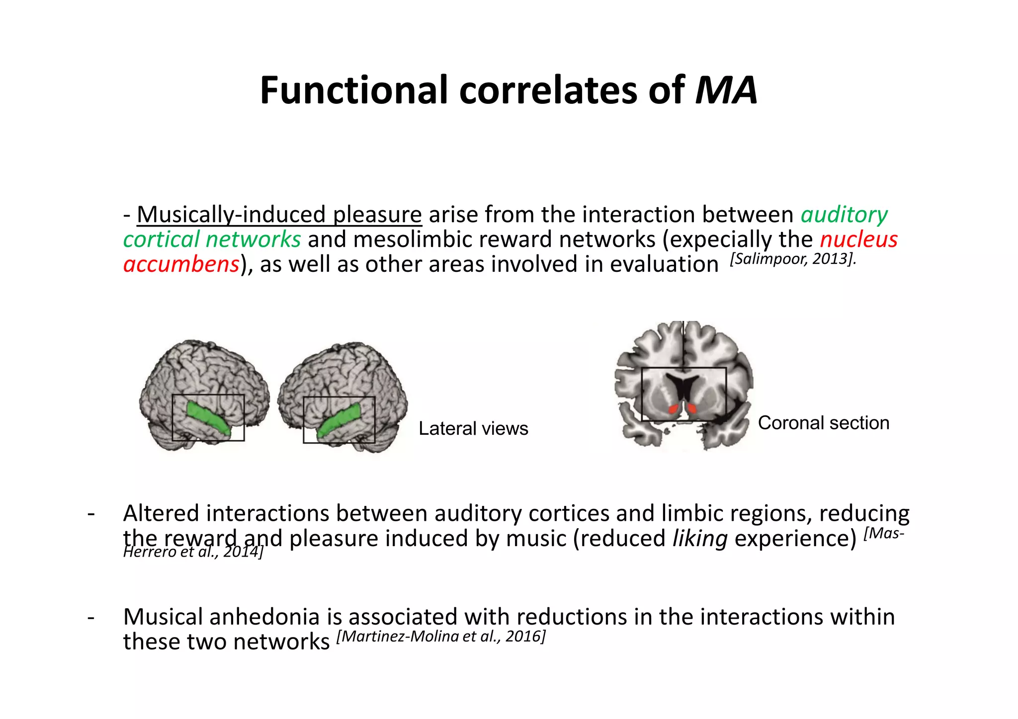 Functional correlates of MA
- Musically-induced pleasure arise from the interaction between auditory
cortical networks and mesolimbic reward networks (expecially the nucleus
accumbens), as well as other areas involved in evaluation [Salimpoor, 2013].
- Altered interactions between auditory cortices and limbic regions, reducing
the reward and pleasure induced by music (reduced liking experience) [Mas-
Herrero et al., 2014]
- Musical anhedonia is associated with reductions in the interactions within
these two networks [Martinez-Molina et al., 2016]
Coronal sectionLateral views
 