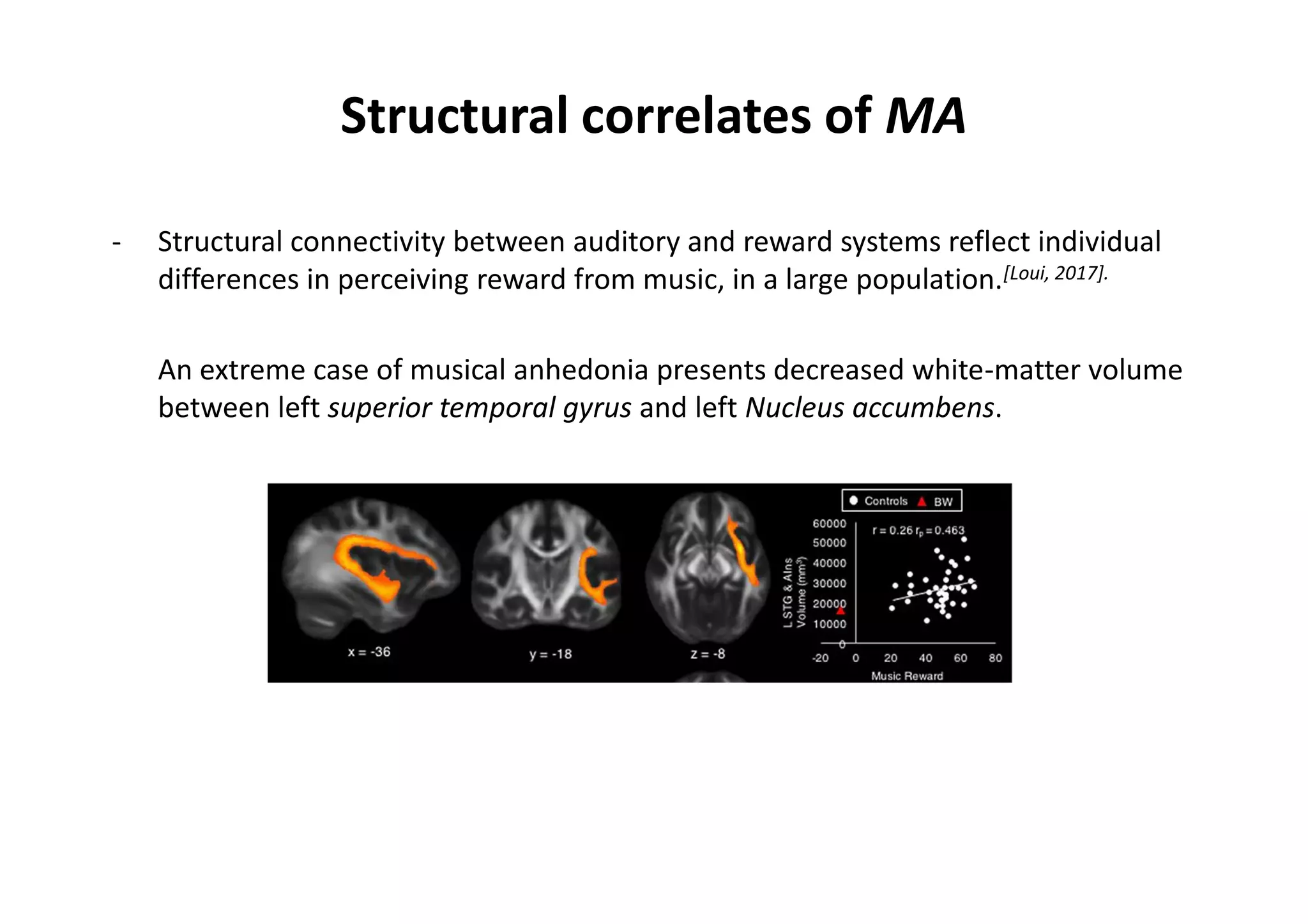 Structural correlates of MA
- Structural connectivity between auditory and reward systems reflect individual
differences in perceiving reward from music, in a large population.[Loui, 2017].
An extreme case of musical anhedonia presents decreased white-matter volume
between left superior temporal gyrus and left Nucleus accumbens.
 