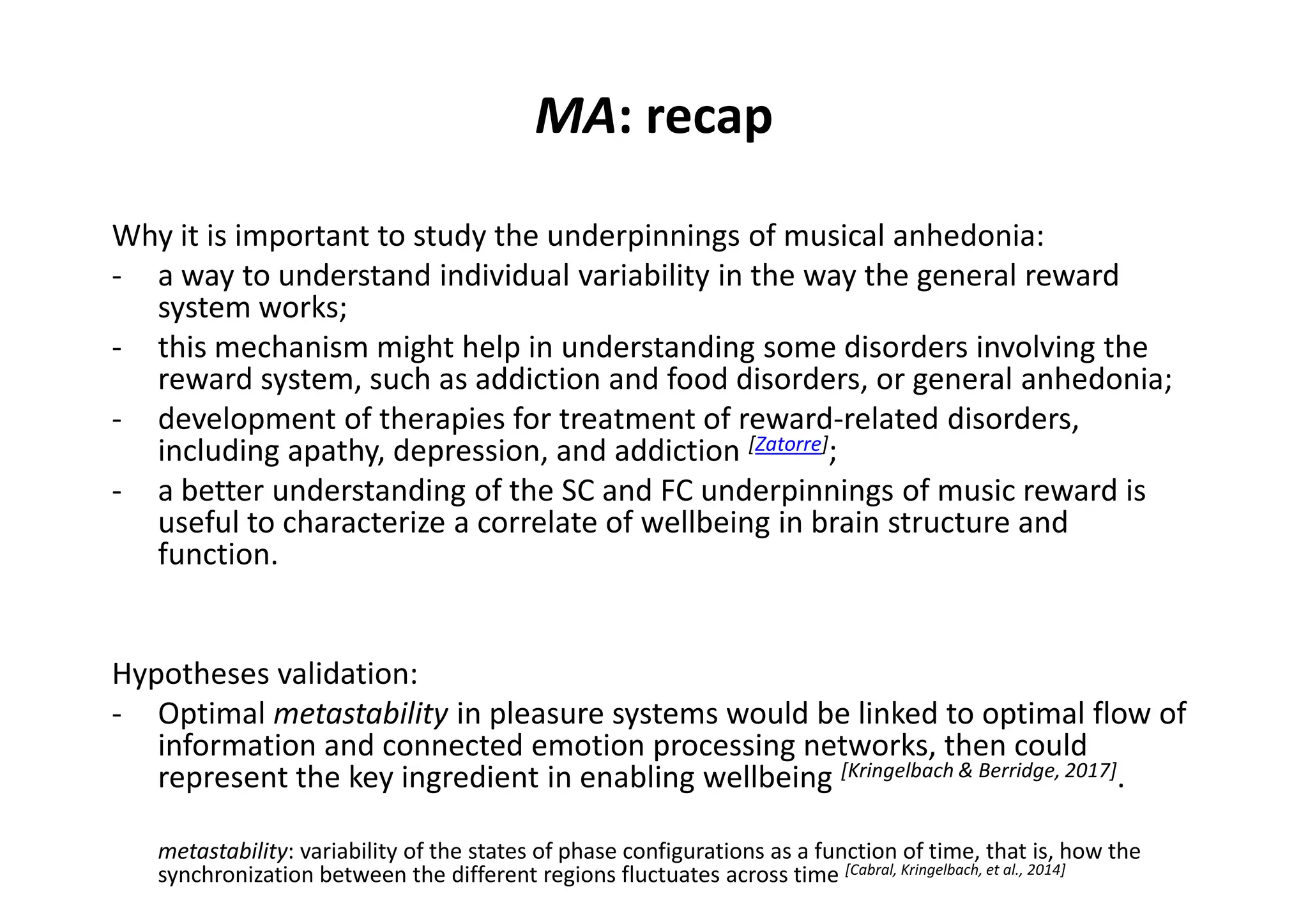 MA: recap
Why it is important to study the underpinnings of musical anhedonia:
- a way to understand individual variability in the way the general reward
system works;
- this mechanism might help in understanding some disorders involving the
reward system, such as addiction and food disorders, or general anhedonia;
- development of therapies for treatment of reward-related disorders,
including apathy, depression, and addiction [Zatorre];
- a better understanding of the SC and FC underpinnings of music reward is
useful to characterize a correlate of wellbeing in brain structure and
function.
Hypotheses validation:
- Optimal metastability in pleasure systems would be linked to optimal flow of
information and connected emotion processing networks, then could
represent the key ingredient in enabling wellbeing [Kringelbach & Berridge, 2017].
metastability: variability of the states of phase configurations as a function of time, that is, how the
synchronization between the different regions fluctuates across time [Cabral, Kringelbach, et al., 2014]
 