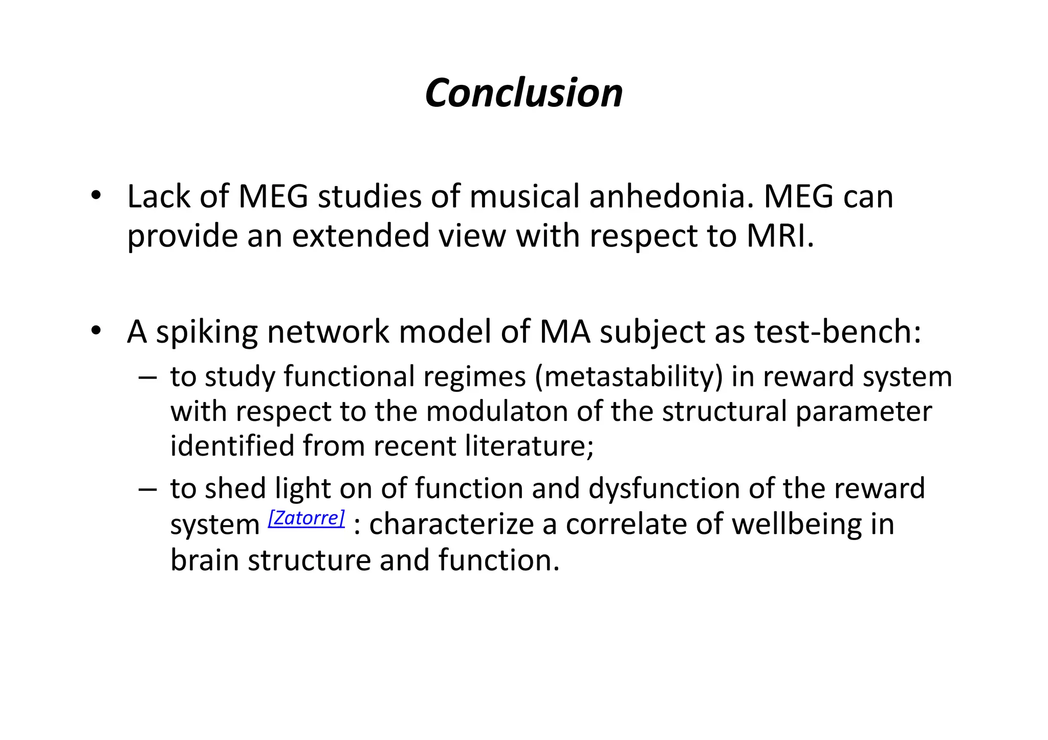 Conclusion
• Lack of MEG studies of musical anhedonia. MEG can
provide an extended view with respect to MRI.
• A spiking network model of MA subject as test-bench:
– to study functional regimes (metastability) in reward system
with respect to the modulaton of the structural parameter
identified from recent literature;
– to shed light on of function and dysfunction of the reward
system [Zatorre] : characterize a correlate of wellbeing in
brain structure and function.
 