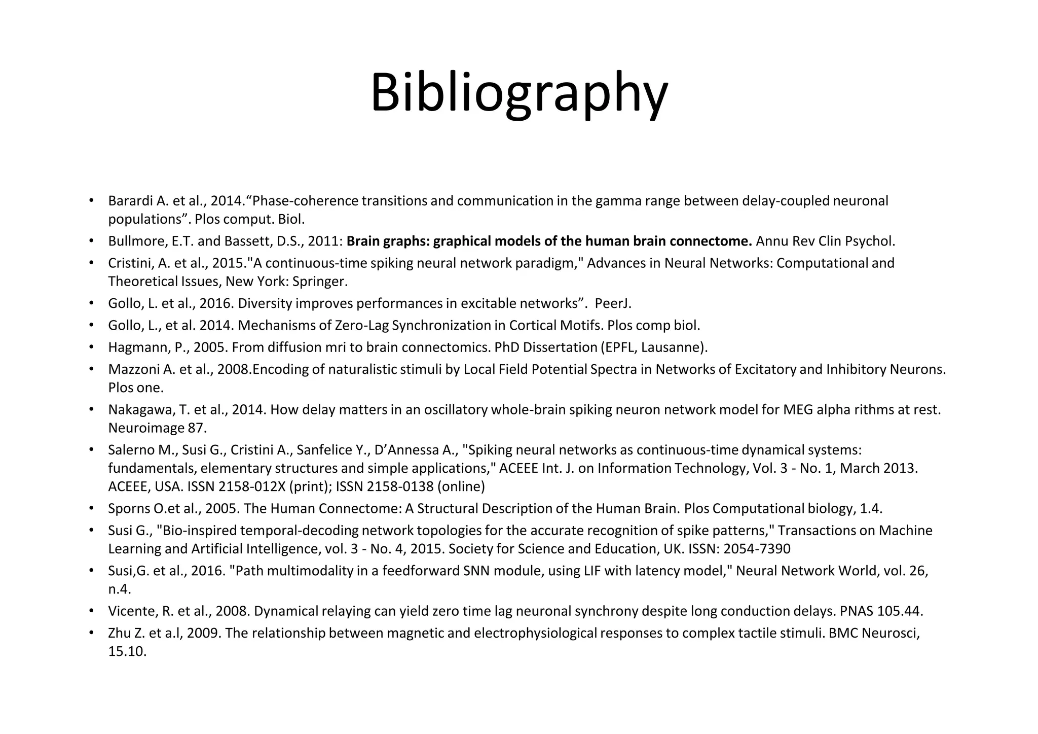 Bibliography
• Barardi A. et al., 2014.“Phase-coherence transitions and communication in the gamma range between delay-coupled neuronal
populations”. Plos comput. Biol.
• Bullmore, E.T. and Bassett, D.S., 2011: Brain graphs: graphical models of the human brain connectome. Annu Rev Clin Psychol.
• Cristini, A. et al., 2015."A continuous-time spiking neural network paradigm," Advances in Neural Networks: Computational and
Theoretical Issues, New York: Springer.
• Gollo, L. et al., 2016. Diversity improves performances in excitable networks”. PeerJ.
• Gollo, L., et al. 2014. Mechanisms of Zero-Lag Synchronization in Cortical Motifs. Plos comp biol.
• Hagmann, P., 2005. From diffusion mri to brain connectomics. PhD Dissertation (EPFL, Lausanne).
• Mazzoni A. et al., 2008.Encoding of naturalistic stimuli by Local Field Potential Spectra in Networks of Excitatory and Inhibitory Neurons.
Plos one.
• Nakagawa, T. et al., 2014. How delay matters in an oscillatory whole-brain spiking neuron network model for MEG alpha rithms at rest.
Neuroimage 87.
• Salerno M., Susi G., Cristini A., Sanfelice Y., D’Annessa A., "Spiking neural networks as continuous-time dynamical systems:
fundamentals, elementary structures and simple applications," ACEEE Int. J. on Information Technology, Vol. 3 - No. 1, March 2013.
ACEEE, USA. ISSN 2158-012X (print); ISSN 2158-0138 (online)
• Sporns O.et al., 2005. The Human Connectome: A Structural Description of the Human Brain. Plos Computational biology, 1.4.
• Susi G., "Bio-inspired temporal-decoding network topologies for the accurate recognition of spike patterns," Transactions on Machine
Learning and Artificial Intelligence, vol. 3 - No. 4, 2015. Society for Science and Education, UK. ISSN: 2054-7390
• Susi,G. et al., 2016. "Path multimodality in a feedforward SNN module, using LIF with latency model," Neural Network World, vol. 26,
n.4.
• Vicente, R. et al., 2008. Dynamical relaying can yield zero time lag neuronal synchrony despite long conduction delays. PNAS 105.44.
• Zhu Z. et a.l, 2009. The relationship between magnetic and electrophysiological responses to complex tactile stimuli. BMC Neurosci,
15.10.
 