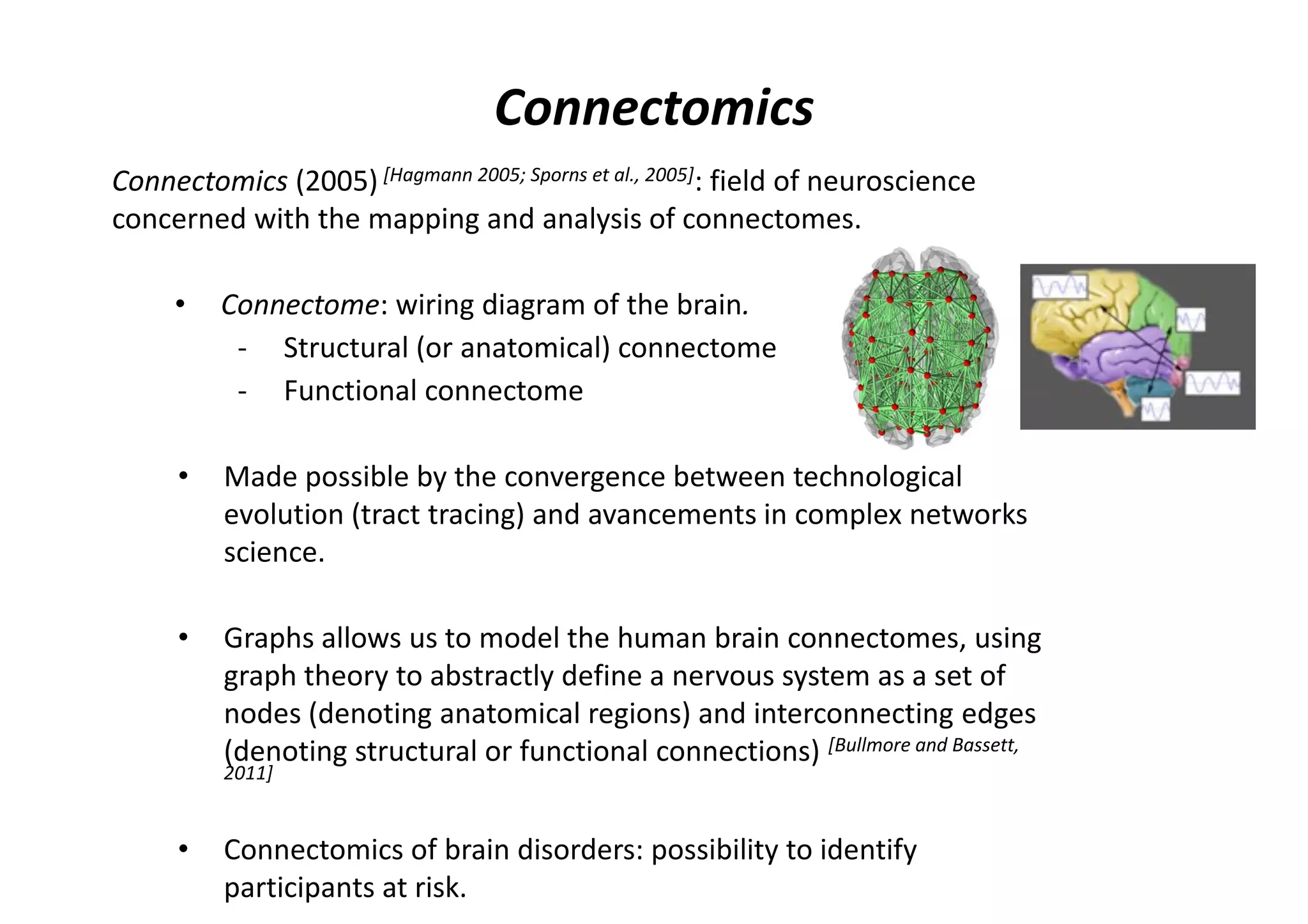 Connectomics (2005) [Hagmann 2005; Sporns et al., 2005]: field of neuroscience
concerned with the mapping and analysis of connectomes.
• Connectome: wiring diagram of the brain.
- Structural (or anatomical) connectome
- Functional connectome
• Made possible by the convergence between technological
evolution (tract tracing) and avancements in complex networks
science.
• Graphs allows us to model the human brain connectomes, using
graph theory to abstractly define a nervous system as a set of
nodes (denoting anatomical regions) and interconnecting edges
(denoting structural or functional connections) [Bullmore and Bassett,
2011]
• Connectomics of brain disorders: possibility to identify
participants at risk.
Connectomics
 