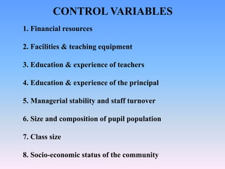 1. Financial resources
2. Facilities & teaching equipment
3. Education & experience of teachers
4. Education & experience of the principal
5. Managerial stability and staff turnover
6. Size and composition of pupil population
7. Class size
8. Socio-economic status of the community
CONTROL VARIABLES
 
