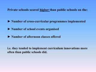 Private schools scored higher than public schools on the:
► Number of cross-curricular programmes implemented
► Number of school events organised
► Number of afternoon classes offered
i.e. they tended to implement curriculum innovations more
often than public schools did.
 
