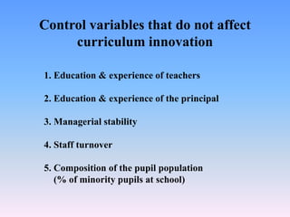 Control variables that do not affect
curriculum innovation
1. Education & experience of teachers
2. Education & experience of the principal
3. Managerial stability
4. Staff turnover
5. Composition of the pupil population
(% of minority pupils at school)
 