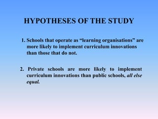 HYPOTHESES OF THE STUDY
2. Private schools are more likely to implement
curriculum innovations than public schools, all else
equal.
1. Schools that operate as “learning organisations” are
more likely to implement curriculum innovations
than those that do not.
 