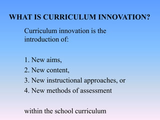 WHAT IS CURRICULUM INNOVATION?
Curriculum innovation is the
introduction of:
1. New aims,
2. New content,
3. New instructional approaches, or
4. New methods of assessment
within the school curriculum
 