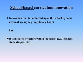 School-based curriculum innovation
►Innovation that is not forced upon the school by some
external agency (e.g. regulatory body)
but
►It is initiated by actors within the school (e.g. teachers,
students, parents)
 