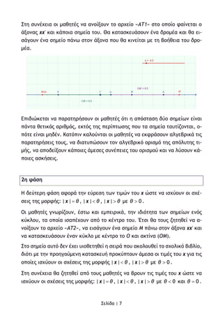 Σελίδα | 7
Στη συνέχεια οι μαθητές να ανοίξουν το αρχείο «ΑΤ1» στο οποίο φαίνεται ο
άξονας xx' και κάποια σημεία του. Θα κατασκευάσουν ένα δρομέα και θα ει-
σάγουν ένα σημείο πάνω στον άξονα που θα κινείται με τη βοήθεια του δρο-
μέα.
Επιδιώκεται να παρατηρήσουν οι μαθητές ότι η απόσταση δύο σημείων είναι
πάντα θετικός αριθμός, εκτός της περίπτωσης που τα σημεία ταυτίζονται, ο-
πότε είναι μηδέν. Κατόπιν καλούνται οι μαθητές να εκφράσουν αλγεβρικά τις
παρατηρήσεις τους, να διατυπώσουν τον αλγεβρικό ορισμό της απόλυτης τι-
μής, να αποδείξουν κάποιες άμεσες συνέπειες του ορισμού και να λύσουν κά-
ποιες ασκήσεις.
2η φάση
Η δεύτερη φάση αφορά την εύρεση των τιμών του x ώστε να ισχύουν οι σχέ-
σεις της μορφής: | |x θ= , | |x θ< , | |x θ> με 0θ > .
Οι μαθητές γνωρίζουν, έστω και εμπειρικά, την ιδιότητα των σημείων ενός
κύκλου, τα οποία ισαπέχουν από το κέντρο του. Έτσι θα τους ζητηθεί να α-
νοίξουν το αρχείο «ΑΤ2», να εισάγουν ένα σημείο Μ πάνω στον άξονα xx' και
να κατασκευάσουν έναν κύκλο με κέντρο το Ο και ακτίνα (ΟΜ).
Στο σημείο αυτό δεν έχει υιοθετηθεί η σειρά που ακολουθεί το σχολικό βιβλίο,
διότι με την προηγούμενη κατασκευή προκύπτουν άμεσα οι τιμές του x για τις
οποίες ισχύουν οι σχέσεις της μορφής | |x θ< , | |x θ> με 0θ > .
Στη συνέχεια θα ζητηθεί από τους μαθητές να βρουν τις τιμές του x ώστε να
ισχύουν οι σχέσεις της μορφής: | |x θ= , | |x θ< , | |x θ> με 0θ < και 0θ = .
 