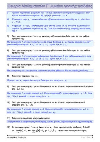 Διαφορικός Λογισμός Σ ε λ ί δ α | 2
i) Γραφική παράσταση ή καμπύλη της f σε ένα καρτεσιανό σύστημα συντεταγμένων Oxy
λέγεται το σύνολο των σημείων M( x,(f( x )) για όλα τα x A .
ii) Ένα σημείο M( x,y ) του επιπέδου των αξόνων ανήκει στην καμπύλη της f, μόνο όταν
y f( x ) .
iii) Η εξίσωση y f( x ) επαληθεύεται μόνο από τα ζεύγη ( x,y ) που είναι συντεταγμένες
σημείων της γραφικής παράστασης της f και λέγεται εξίσωση της γραφικής παράστασης
της f.
5) Πότε μια συνάρτηση f λέγεται γνησίως αύξουσα σε ένα διάστημα Δ του πεδίου
ορισμού της;
Μια συνάρτηση f λέγεται γνησίως αύξουσα σε ένα διάστημα Δ του πεδίου ορισμού της, όταν
για οποιαδήποτε σημεία 1 2x ,x ΔÎ με 1 2x x< ισχύει 1 2f( x ) f( x )< .
6) Πότε μια συνάρτηση f λέγεται γνησίως φθίνουσα σε ένα διάστημα Δ του πεδίου
ορισμού της;
Μια συνάρτηση f λέγεται γνησίως φθίνουσα σε ένα διάστημα Δ του πεδίου ορισμού της, όταν
για οποιαδήποτε σημεία 1 2x ,x ΔÎ με 1 2x x< ισχύει 1 2f( x ) f( x )> .
7) Πότε μια συνάρτηση f λέγεται γνησίως μονότονη σε ένα διάστημα Δ του πεδίου
ορισμού της;
Μια συνάρτηση που είναι γνησίως αύξουσα ή γνησίως φθίνουσα λέγεται γνησίως μονότονη.
8) Τι λέγεται περιοχή του 1x ;
Περιοχή του 1x λέγεται ένα ανοιχτό διάστημα που περιέχει το 1x .
9) Πότε μια συνάρτηση f με πεδίο ορισμού το Α λέμε ότι παρουσιάζει τοπικό μέγιστο
στο 1x AÎ ;
Μια συνάρτηση f με πεδίο ορισμού το Α λέμε ότι παρουσιάζει τοπικό μέγιστο στο 1x AÎ , όταν
1f( x ) f( x )£ για κάθε x σε μια περιοχή του 1x .
10) Πότε μια συνάρτηση f με πεδίο ορισμού το Α λέμε ότι παρουσιάζει τοπικό
ελάχιστο στο 2x AÎ ;
Μια συνάρτηση f με πεδίο ορισμού το Α λέμε ότι παρουσιάζει τοπικό ελάχιστο στο 2x AÎ ,
όταν 2f( x ) f( x )³ για κάθε x σε μια περιοχή του 2x .
11) Τι λέγονται ακρότατα μίας συνάρτησης;
Τα μέγιστα και τα ελάχιστα μιας συνάρτησης, τοπικά ή ολικά, λέγονται ακρότατα της συνάρτησης.
12) Αν οι συναρτήσεις f και g έχουν στο 0x όρια πραγματικούς αριθμούς, δηλαδή
αν ( ) ( )
0 0
1 2 1 2
x x x x
lim f x και lim g x με ,
® ®
= = Îl l l l ¡ , ποια είναι τα παρακάτω όρια;
 