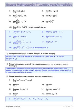 Διαφορικός Λογισμός Σ ε λ ί δ α | 3
i) ( ) ( )( )0x x
lim f x g x
®
+ ii) ( ) ( )( )0x x
lim f x g x
®
-
iii) ( )( )0x x
lim κ f x , κ
®
× Î ¡ iv) ( ) ( )( )0x x
lim f x g x
®
×
v)
( )
( )0
2
x x
f x
lim , 0
g x®
¹l vi) ( )( )0
ν
x x
lim f x
®
vii) ( )
0
κ
x x
lim f x , f(x) 0
®
³ σε μία περιοχή του 0x
i)
0
1 2
x x
lim(f( x ) g( x ))
®
+ = +l l ii)
0
1 2
x x
lim(f( x ) g( x ))
®
- = -l l
iii)
0
1
x x
lim(k f( x )) k
®
× = ×l iv)
0
1 2
x x
lim(f( x ) g( x ))
®
× = ×l l
v)
0
1
x x
2
f( x )
lim
g( x )®
æ ö
=ç ÷
è ø
l
l
, 2 0¹l vi)
0
ν ν
1
x x
lim [ f( x )]
®
= l
vii)
0
ν ν
1
x x
lim f( x )
®
= l , ( )f x 0³ σε μία περιοχή του 0x
13) Πότε μια συνάρτηση f με πεδίο ορισμού Α λέγεται συνεχής;
Μια συνάρτηση f με πεδίο ορισμού Α λέγεται συνεχής, αν για κάθε 0x AÎ ισχύει
0
0
x x
lim f( x ) f( x )
®
= .
14) Ποιο είναι το χαρακτηριστικό γνώρισμα μιας συνεχούς συνάρτησης σε κλειστό
διάστημα;
Χαρακτηριστικό γνώρισμα μιας συνεχούς συνάρτησης σε ένα κλειστό διάστημα είναι ότι η
γραφική της παράσταση είναι μια συνεχής καμπύλη, δηλαδή για το σχεδιασμό της δε χρειάζεται
να σηκώσουμε το μολύβι από το χαρτί.
15) Ποια είναι τα όρια των παρακάτω συνεχών συναρτήσεων;
i) ( )0
ν ν 1
ν ν 1 0
x x
lim α x α x ...α-
-
®
+ +
ii)
0x x
lim ημx
®
iii)
0x x
lim συνx
®
iv)
0
0
x x
lim εφx, (συνx 0)
®
¹ v)
0
0
x x
lim σφx, (ημx 0)
®
¹
vi)
0
x
x x
lim e
®
vii)
0
0
x x
lim lnx, (x 0)
®
>
i) ( )0
ν ν 1 ν ν 1
ν ν 1 0 ν 0 ν 1 0 0
x x
lim α x α x ...α α x α x ...α- -
- -
®
+ + = + +
 