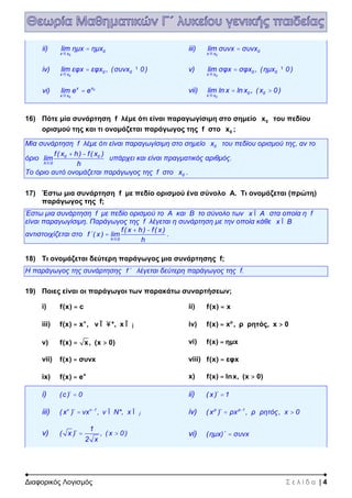 Διαφορικός Λογισμός Σ ε λ ί δ α | 4
ii)
0
0
x x
lim ημx ημx
®
= iii)
0
0
x x
lim συνx συνx
®
=
iv)
0
0 0
x x
lim εφx εφx , (συνx 0)
®
= ¹ v)
0
0 0
x x
lim σφx σφx , (ημx 0)
®
= ¹
vi) 0
0
xx
x x
lim e e
®
= vii)
0
0 0
x x
lim ln x ln x , ( x 0)
®
= >
16) Πότε μία συνάρτηση f λέμε ότι είναι παραγωγίσιμη στο σημείο 0x του πεδίου
ορισμού της και τι ονομάζεται παράγωγος της f στο 0x ;
Μία συνάρτηση f λέμε ότι είναι παραγωγίσιμη στο σημείο 0x του πεδίου ορισμού της, αν το
όριο 0 0
h 0
f( x h) f( x )
lim
h®
+ -
υπάρχει και είναι πραγματικός αριθμός.
Το όριο αυτό ονομάζεται παράγωγος της f στο 0x .
17) Έστω μια συνάρτηση f με πεδίο ορισμού ένα σύνολο Α. Τι ονομάζεται (πρώτη)
παράγωγος της f;
Έστω μια συνάρτηση f με πεδίο ορισμού το Α και Β το σύνολο των x AÎ στα οποία η f
είναι παραγωγίσιμη. Παράγωγος της f λέγεται η συνάρτηση με την οποία κάθε x BÎ
αντιστοιχίζεται στο
h 0
f( x h) f( x )
f΄( x ) lim
h®
+ -
= .
18) Τι ονομάζεται δεύτερη παράγωγος μια συνάρτησης f;
Η παράγωγος της συνάρτησης f΄ λέγεται δεύτερη παράγωγος της f.
19) Ποιες είναι οι παράγωγοι των παρακάτω συναρτήσεων;
i) f(x) c= ii) f(x) x=
iii) ν
f(x) x , ν *, x= Î Î¥ ¡ iv) ρ
f(x) x , ρ ρητός, x 0= >
v) f(x) x, (x 0)= > vi) f(x) ημx=
vii) f(x) συνx= viii) f(x) εφx=
ix) x
f(x) e= x) f(x) lnx, (x 0)= >
i) (c )΄ 0= ii) ( x )΄ 1=
iii) ν ν 1
( x )΄ νx , ν Ν*, x-
= Î Î¡ iv) ρ ρ 1
( x )΄ ρx , ρ ρητός, x 0-
= >
v)
1
( x )΄ , ( x 0)
2 x
= > vi) (ημx)΄ συνx=
 