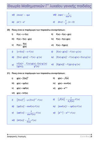 Διαφορικός Λογισμός Σ ε λ ί δ α | 5
vii) (συνx)΄ ημx= - viii) 2
1
(εφx )΄
συν x
=
ix) x x
(e )΄ e= x)
1
(ln x )΄ , ( x 0)
x
= >
20) Ποιες είναι οι παράγωγοι των παρακάτω συναρτήσεων;
i) F(x) c f(x)= × ii) F(x) f(x) g(x)= +
iii) F(x) f(x) g(x)= - iv) F(x) f(x) g(x)= ×
v)
f(x)
F(x)
g(x)
= vi) F(x) f(g(x))=
i) ( )c f( x) ΄ c f΄( x)× = × ii) ( )f( x) g( x) ΄ f΄( x) g΄( x)+ = +
iii) ( )f( x ) g( x ) ΄ f΄( x ) g΄( x )- = - iv) ( )f( x ) g( x ) ΄ f΄( x ) g( x ) f( x ) g΄( x )× = × + ×
v) 2
΄
f( x ) f΄( x ) g( x ) f( x ) g΄( x )
g( x ) g ( x )
æ ö × - ×
=ç ÷
è ø
vi) ( )f(g( x )) ΄ f΄(g( x )) g΄( x )= ×
21) Ποιες είναι οι παράγωγοι των παρακάτω συναρτήσεων;
i) ( )
ρ
g(x) f(x)= ii) g(x) f(x)=
iii) g(x) ημf(x)= iv) g(x) συνf(x)=
v) g(x) εφf(x)= vi) f(x)
g(x) e=
vii) g(x) lnf(x)=
i) ( )( ) ( )
ρ ρ 1΄
f( x ) ρ f( x ) f΄( x )
-
= × × ii) ( )
΄ 1
f( x ) f΄( x )
2 f( x )
= ×
iii) ( )ημf( x) ΄ συνf( x) f΄( x)= × iv) ( )συνf( x )΄ ημf( x ) f΄( x )= - ×
v) ( ) 2
1
εφf( x ) ΄ f΄( x )
συν f( x )
= × vi) ( )f ( x ) f ( x )
e ΄ e f΄( x )= ×
vii) ( )
1
lnf( x ) ΄ f΄( x )
f( x )
= ×
 