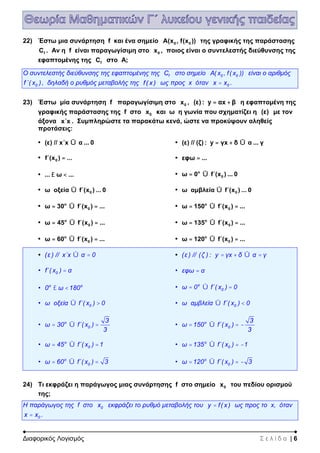Διαφορικός Λογισμός Σ ε λ ί δ α | 6
22) Έστω μια συνάρτηση f και ένα σημείο 0 0A(x , f(x )) της γραφικής της παράστασης
fC . Αν η f είναι παραγωγίσιμη στο 0x , ποιος είναι ο συντελεστής διεύθυνσης της
εφαπτομένης της fC στο Α;
Ο συντελεστής διεύθυνσης της εφαπτομένης της fC στο σημείο 0 0Α( x , f( x )) είναι ο αριθμός
0f΄( x ), δηλαδή ο ρυθμός μεταβολής της f( x ) ως προς x όταν 0x x= .
23) Έστω μία συνάρτηση f παραγωγίσιμη στο 0x , (ε) : y αx β= + η εφαπτομένη της
γραφικής παράστασης της f στο 0x και ω η γωνία που σχηματίζει η (ε) με τον
άξονα x΄x . Συμπληρώστε τα παρακάτω κενά, ώστε να προκύψουν αληθείς
προτάσεις:
• (ε) // x΄x α ... 0Û • (ε) // (ζ) : y γx δ α ... γ= + Û
• 0f΄(x ) ...= • εφω ...=
• ... ω ...£ < • ο
0ω 0 f΄(x ) ... 0= Û
• 0ω οξεία f΄(x ) ... 0Û • 0ω αμβλεία f΄(x ) ... 0Û
• ο
0ω 30 f΄(x ) ...= Û = • ο
0ω 150 f΄(x ) ...= Û =
• ο
0ω 45 f΄(x ) ...= Û = • ο
0ω 135 f΄(x ) ...= Û =
• ο
0ω 60 f΄(x ) ...= Û = • ο
0ω 120 f΄(x ) ...= Û =
• (ε ) // x΄x α 0Û = • (ε ) // (ζ ) : y γx δ α γ= + Û =
• 0f΄( x ) α= • εφω α=
• o o
0 ω 180£ < • ο
0ω 0 f΄( x ) 0= Û =
• 0ω οξεία f΄( x ) 0Û > • 0ω αμβλεία f΄( x ) 0Û <
• ο
0
3
ω 30 f΄( x )
3
= Û = • ο
0
3
ω 150 f΄( x )
3
= Û = -
• ο
0ω 45 f΄( x ) 1= Û = • ο
0ω 135 f΄( x ) 1= Û = -
• ο
0ω 60 f΄( x ) 3= Û = • ο
0ω 120 f΄( x ) 3= Û = -
24) Τι εκφράζει η παράγωγος μιας συνάρτησης f στο σημείο 0x του πεδίου ορισμού
της;
Η παράγωγος της f στο 0x εκφράζει το ρυθμό μεταβολής του y f( x )= ως προς το x, όταν
0x x= .
 