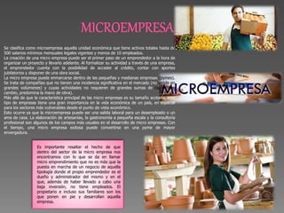 Se clasifica como microempresa aquella unidad económica que tiene activos totales hasta de
500 salarios mínimos mensuales legales vigentes y menos de 10 empleados.
La creación de una micro empresa puede ser el primer paso de un emprendedor a la hora de
organizar un proyecto y llevarlo adelante. Al formalizar su actividad a través de una empresa,
el emprendedor cuenta con la posibilidad de acceder al crédito, contar con aportes
jubilatorios y disponer de una obra social.
La micro empresa puede enmarcarse dentro de las pequeñas y medianas empresas (pymes).
Se trata de compañías que no tienen una incidencia significativa en el mercado (no vende en
grandes volúmenes) y cuyas actividades no requieren de grandes sumas de capital (en
cambio, predomina la mano de obra).
Más allá de que la característica principal de las micro empresas es su tamaño acotado, este
tipo de empresas tiene una gran importancia en la vida económica de un país, en especial
para los sectores más vulnerables desde el punto de vista económico.
Esto ocurre ya que la microempresa puede ser una salida laboral para un desempleado o un
ama de casa. La elaboración de artesanías, la gastronomía a pequeña escala y la consultoría
profesional son algunos de los campos más usuales en el desarrollo de micro empresas. Con
el tiempo, una micro empresa exitosa puede convertirse en una pyme de mayor
envergadura.
Es importante resaltar el hecho de que
dentro del sector de la micro empresa nos
encontramos con lo que se da en llamar
micro emprendimiento que no es más que la
puesta en marcha de un negocio de aquella
tipología donde el propio emprendedor es el
dueño y administrador del mismo y en el
que, además de haber llevado a cabo una
baja inversión, no tiene empleados. El
propietario e incluso sus familiares son los
que ponen en pie y desarrollan aquella
empresa.
 