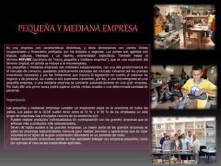 Es una empresa con características distintivas, y tiene dimensiones con ciertos límites
ocupacionales y financieros prefijados por los Estados o regiones. Las pymes son agentes con
lógicas, culturas, intereses y un espíritu emprendedor específicos. También existe el
término MiPyME (acrónimo de "micro, pequeña y mediana empresa"), que es una expansión del
término original, en donde se incluye a la microempresa.
Las pequeñas y medianas empresas son entidades independientes, con una alta predominancia en
el mercado de comercio, quedando prácticamente excluidas del mercado industrial por las grandes
inversiones necesarias y por las limitaciones que impone la legislación en cuanto al volumen de
negocio y de personal, los cuales si son superados convierten, por ley, a una microempresa en una
pequeña empresa, o una mediana empresa se convierte automáticamente en una gran empresa.
Por todo ello una pyme nunca podrá superar ciertas ventas anuales o una determinada cantidad de
personal.
Importancia
Las pequeñas y medianas empresas cumplen un importante papel en la economía de todos los
países. Los países de la OCDE suelen tener entre el 70 % y el 90 % de los empleados en este
grupo de empresas. Las principales razones de su existencia son:
• Pueden realizar productos individualizados en contraposición con las grandes empresas que se
enfocan más a productos más estandarizados.
• Sirven de tejido auxiliar a las grandes empresas. La mayor parte de las grandes empresas se
valen de empresas subcontratadas menores para realizar servicios u operaciones que de estar
incluidas en el tejido de la gran corporación redundaría en un aumento de coste.
• Existen actividades productivas donde es más apropiado trabajar con empresas pequeñas, como
por ejemplo el caso de las cooperativas agrícolas.
 