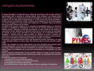 El avance tecnológico y el desarrollo de los medios de comunicación traen consigo ventajas y
oportunidades para la empresa sin embargo también traen amenazas; una empresa puede
crecer y prosperar con la utilización de los avances tecnológicos si es que estos se encuentran a
su alcance, por otro lado puede empequeñecerse al no tener acceso a las nuevas tecnologías o
medios a los que la competencia si puede. Aunado a esto la desaparición de las fronteras gracias
a la nueva era global en la que vivimos hace posible que un competidor lejano sea próximo
gracias a la amplia cobertura de los medios.
Las PyMEs tienen grandes ventajas como su capacidad de adaptabilidad gracias a su estructura
pequeña, su posibilidad de especializarse en cada nicho de mercado ofreciendo un tipo de
atención directa y finalmente su capacidad comunicativa. La mayor ventaja de una PyME es su
capacidad de cambiar rápidamente su estructura productiva en el caso de variar las necesidades
de mercado, lo cual es mucho más difícil en una gran empresa, con un importante número de
empleados y grandes sumas de capital invertido. Sin embargo el acceso a mercados tan
específicos o a una cartera reducida de clientes aumenta el riesgo de quiebra de estas empresas,
por lo que es importante que estas empresas amplíen su mercado o sus clientes.
Financiación. Las empresas pequeñas tienen más dificultad de encontrar financiación a un coste
y plazo adecuados debido a su mayor riesgo. Para solucionar esto se recurren a las SGR y capital
riesgo.
Empleo. Son empresas con mucha rigidez laboral y que tiene dificultades para encontrar mano
de obra especializada. La formación previa del empleado es fundamental para estas.
Tecnología. Debido al pequeño volumen de beneficios que presentan estas empresas no pueden
dedicar fondos a la investigación, por lo que tienen que asociarse con universidades o con otras
empresas.
Acceso a mercados internacionales. El menor tamaño complica su entrada en otros mercados.
Desde las instituciones públicas se hacen esfuerzos para formar a las empresas en las culturas de
otros países.
El análisis de mercado, en él comprende:
1. la identificación de oportunidades del negocio,
2. la identificación del tamaño y composición del mercado,
3. las perspectivas de crecimiento del mercado,
4. las características del mercado objetivo, detectar nichos no explorados, la competencia.
 