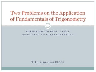 Two Problems on the Application
of Fundamentals of Trigonometry

       SUBMITTED TO: PROF. LAWAS
     SUBMITTED BY: GIANNE ITARALDE




          T/TH 9:40-11:10 CLASS
 