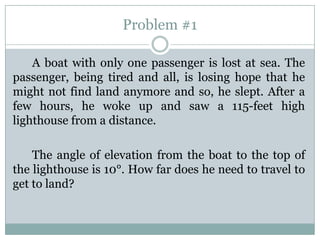 Problem #1

    A boat with only one passenger is lost at sea. The
passenger, being tired and all, is losing hope that he
might not find land anymore and so, he slept. After a
few hours, he woke up and saw a 115-feet high
lighthouse from a distance.

    The angle of elevation from the boat to the top of
the lighthouse is 10°. How far does he need to travel to
get to land?
 